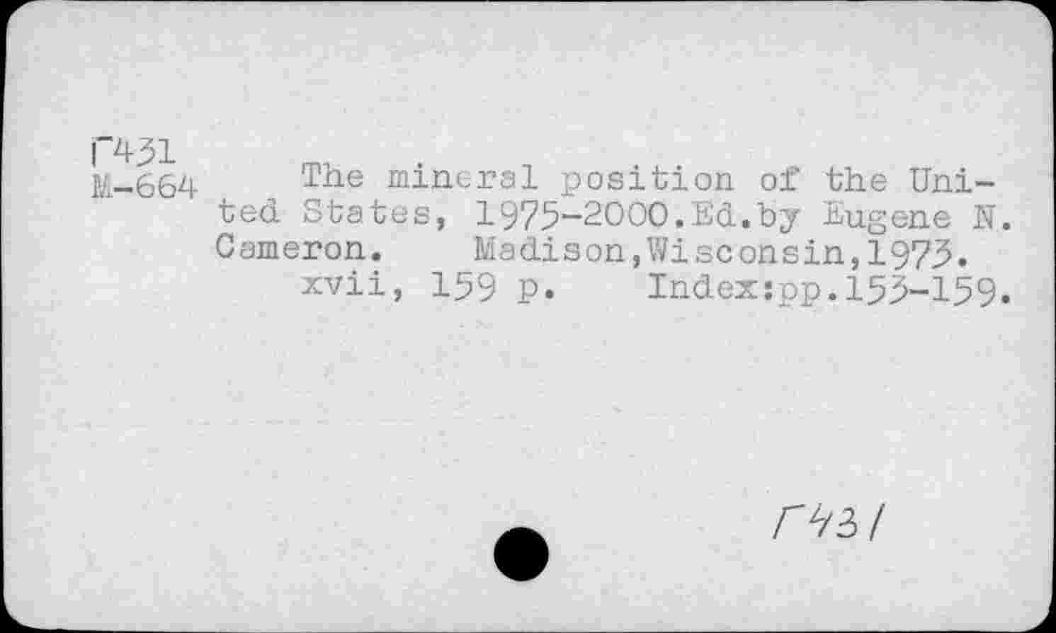 ﻿P+31
M-664
The mineral position of the United States, 1975-2000.Ed.by Eugene N. Cameron. Madison,Wisconsin,1973.
xvii, 159 p. Indexspp.155-159.
03/